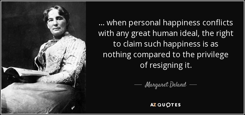 ... when personal happiness conflicts with any great human ideal, the right to claim such happiness is as nothing compared to the privilege of resigning it. - Margaret Deland