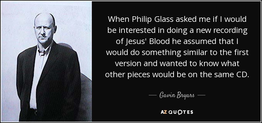When Philip Glass asked me if I would be interested in doing a new recording of Jesus' Blood he assumed that I would do something similar to the first version and wanted to know what other pieces would be on the same CD. - Gavin Bryars