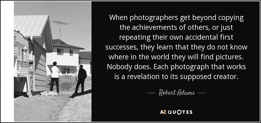 When photographers get beyond copying the achievements of others, or just repeating their own accidental first successes, they learn that they do not know where in the world they will find pictures. Nobody does. Each photograph that works is a revelation to its supposed creator. - Robert Adams