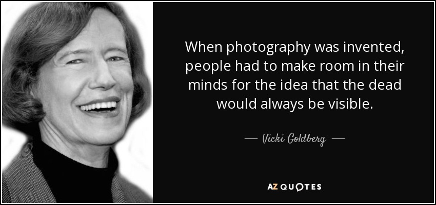 When photography was invented, people had to make room in their minds for the idea that the dead would always be visible. - Vicki Goldberg