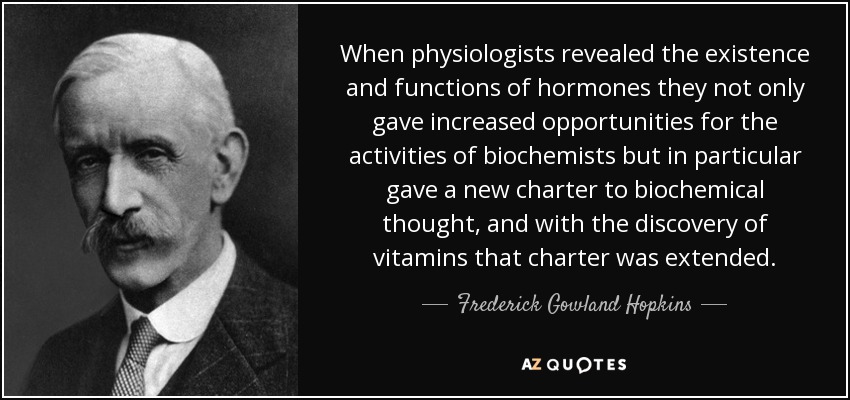 When physiologists revealed the existence and functions of hormones they not only gave increased opportunities for the activities of biochemists but in particular gave a new charter to biochemical thought, and with the discovery of vitamins that charter was extended. - Frederick Gowland Hopkins