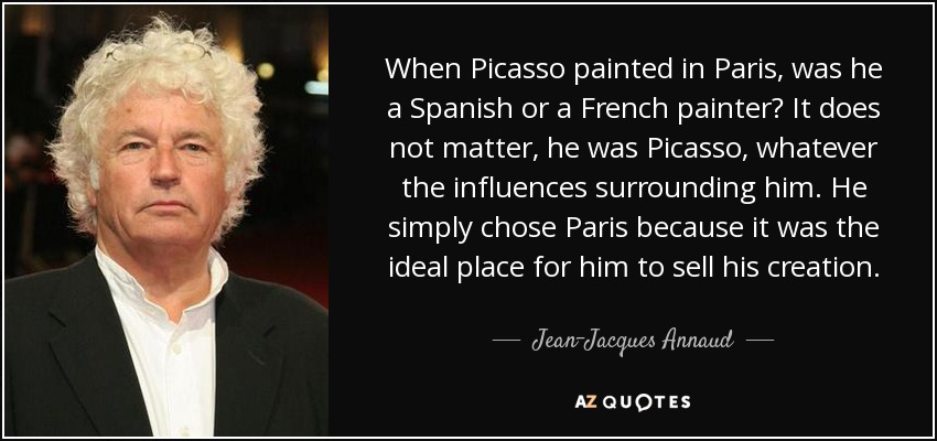 When Picasso painted in Paris, was he a Spanish or a French painter? It does not matter, he was Picasso, whatever the influences surrounding him. He simply chose Paris because it was the ideal place for him to sell his creation. - Jean-Jacques Annaud