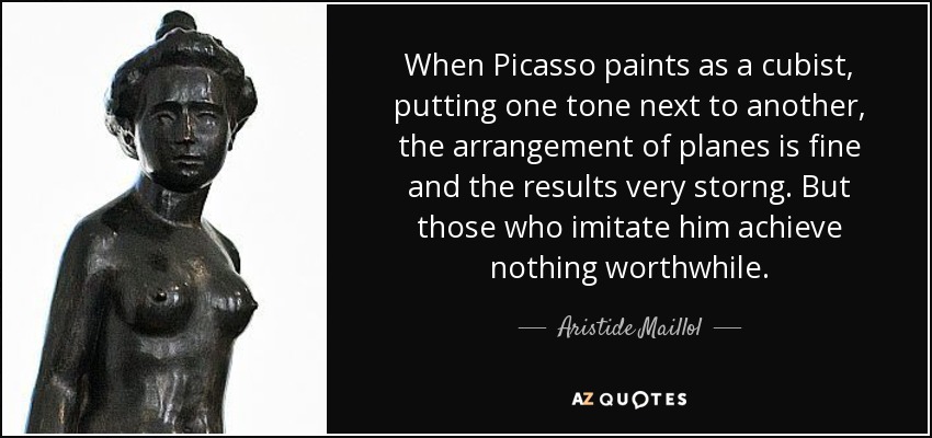 When Picasso paints as a cubist, putting one tone next to another, the arrangement of planes is fine and the results very storng. But those who imitate him achieve nothing worthwhile. - Aristide Maillol