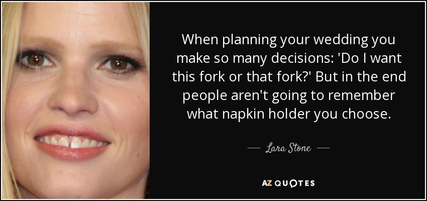 When planning your wedding you make so many decisions: 'Do I want this fork or that fork?' But in the end people aren't going to remember what napkin holder you choose. - Lara Stone