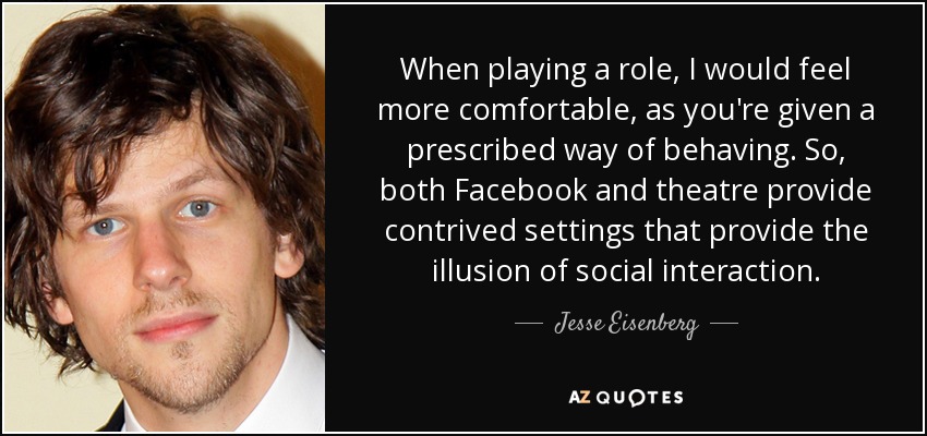When playing a role, I would feel more comfortable, as you're given a prescribed way of behaving. So, both Facebook and theatre provide contrived settings that provide the illusion of social interaction. - Jesse Eisenberg