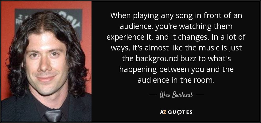 When playing any song in front of an audience, you're watching them experience it, and it changes. In a lot of ways, it's almost like the music is just the background buzz to what's happening between you and the audience in the room. - Wes Borland