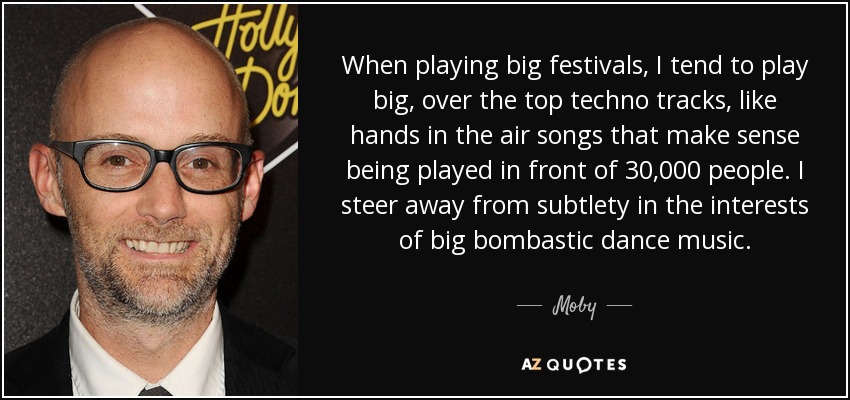 When playing big festivals, I tend to play big, over the top techno tracks, like hands in the air songs that make sense being played in front of 30,000 people. I steer away from subtlety in the interests of big bombastic dance music. - Moby