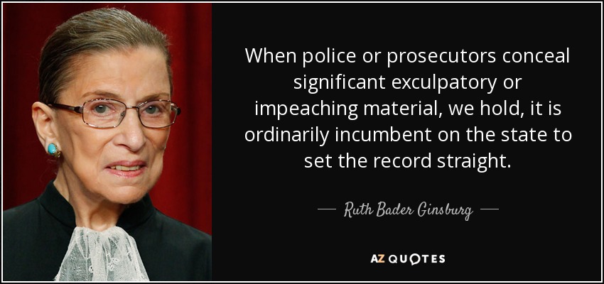 When police or prosecutors conceal significant exculpatory or impeaching material, we hold, it is ordinarily incumbent on the state to set the record straight. - Ruth Bader Ginsburg