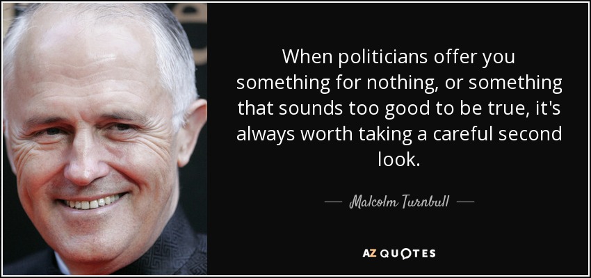 When politicians offer you something for nothing, or something that sounds too good to be true, it's always worth taking a careful second look. - Malcolm Turnbull