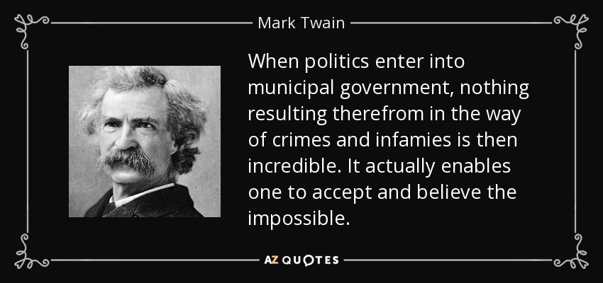 When politics enter into municipal government, nothing resulting therefrom in the way of crimes and infamies is then incredible. It actually enables one to accept and believe the impossible. - Mark Twain