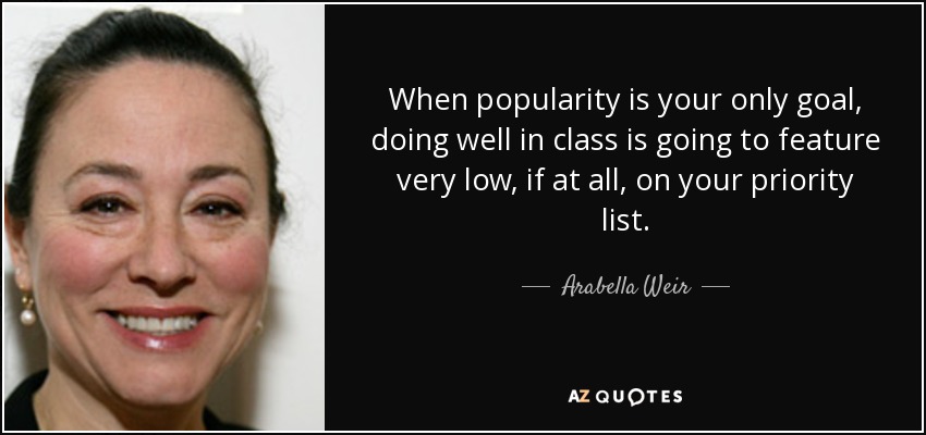 When popularity is your only goal, doing well in class is going to feature very low, if at all, on your priority list. - Arabella Weir