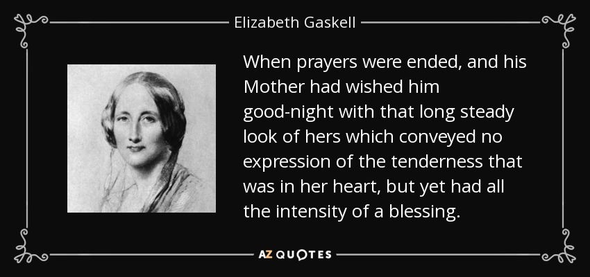 When prayers were ended, and his Mother had wished him good-night with that long steady look of hers which conveyed no expression of the tenderness that was in her heart, but yet had all the intensity of a blessing. - Elizabeth Gaskell
