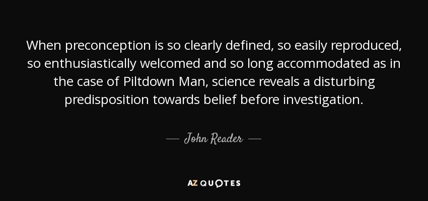 When preconception is so clearly defined, so easily reproduced, so enthusiastically welcomed and so long accommodated as in the case of Piltdown Man, science reveals a disturbing predisposition towards belief before investigation. - John Reader