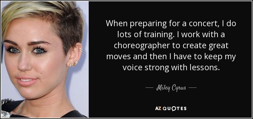 When preparing for a concert, I do lots of training. I work with a choreographer to create great moves and then I have to keep my voice strong with lessons. - Miley Cyrus