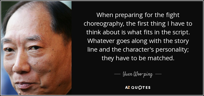 When preparing for the fight choreography, the first thing I have to think about is what fits in the script. Whatever goes along with the story line and the character's personality; they have to be matched. - Yuen Woo-ping