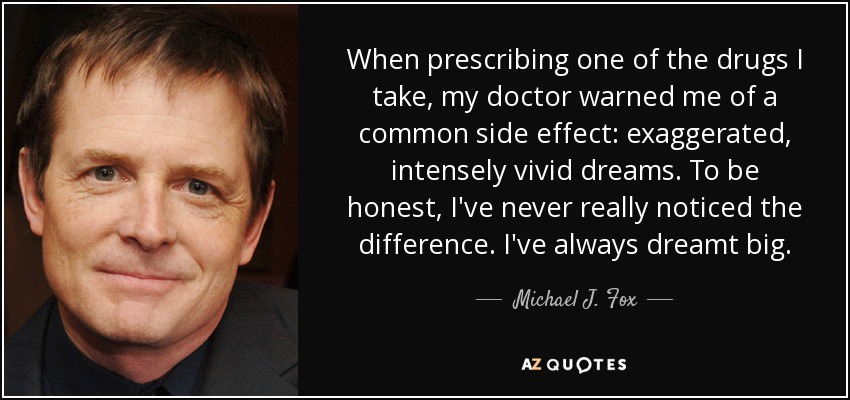 When prescribing one of the drugs I take, my doctor warned me of a common side effect: exaggerated, intensely vivid dreams. To be honest, I've never really noticed the difference. I've always dreamt big. - Michael J. Fox