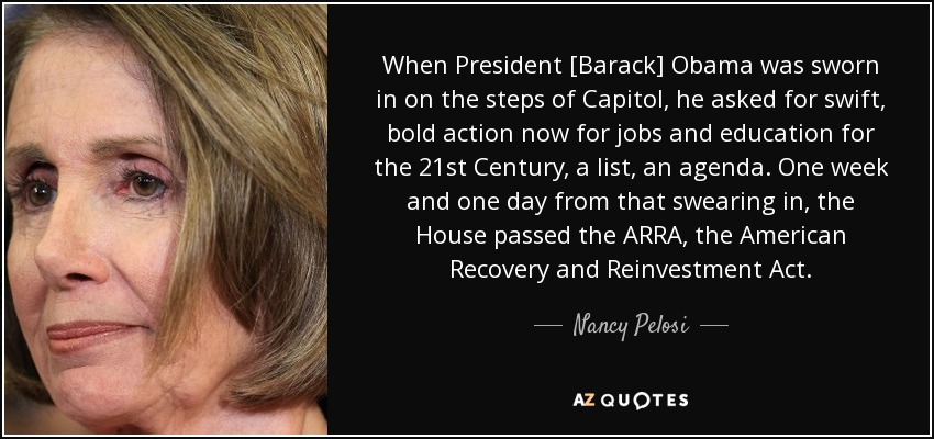When President [Barack] Obama was sworn in on the steps of Capitol, he asked for swift, bold action now for jobs and education for the 21st Century, a list, an agenda. One week and one day from that swearing in, the House passed the ARRA, the American Recovery and Reinvestment Act. - Nancy Pelosi