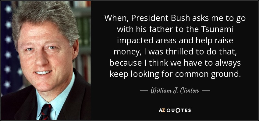 When, President Bush asks me to go with his father to the Tsunami impacted areas and help raise money, I was thrilled to do that, because I think we have to always keep looking for common ground. - William J. Clinton