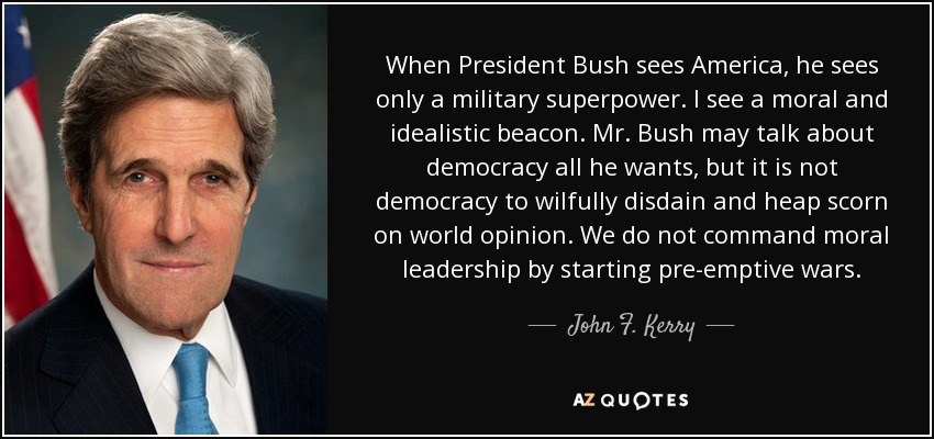 When President Bush sees America, he sees only a military superpower. I see a moral and idealistic beacon. Mr. Bush may talk about democracy all he wants, but it is not democracy to wilfully disdain and heap scorn on world opinion. We do not command moral leadership by starting pre-emptive wars. - John F. Kerry