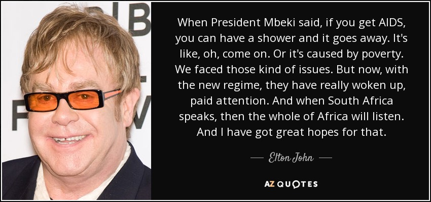 When President Mbeki said, if you get AIDS, you can have a shower and it goes away. It's like, oh, come on. Or it's caused by poverty. We faced those kind of issues. But now, with the new regime, they have really woken up, paid attention. And when South Africa speaks, then the whole of Africa will listen. And I have got great hopes for that. - Elton John