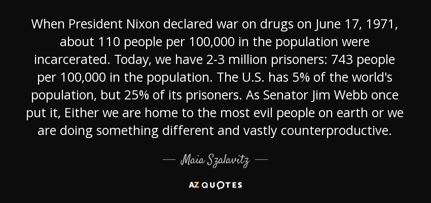 When President Nixon declared war on drugs on June 17, 1971, about 110 people per 100,000 in the population were incarcerated. Today, we have 2-3 million prisoners: 743 people per 100,000 in the population. The U.S. has 5% of the world's population, but 25% of its prisoners. As Senator Jim Webb once put it, Either we are home to the most evil people on earth or we are doing something different and vastly counterproductive. - Maia Szalavitz