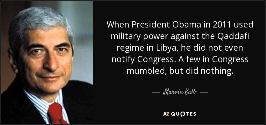 When President Obama in 2011 used military power against the Qaddafi regime in Libya, he did not even notify Congress. A few in Congress mumbled, but did nothing. - Marvin Kalb