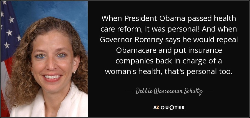 When President Obama passed health care reform, it was personal! And when Governor Romney says he would repeal Obamacare and put insurance companies back in charge of a woman's health, that's personal too. - Debbie Wasserman Schultz