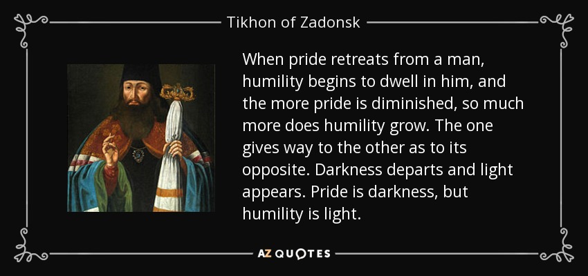 When pride retreats from a man, humility begins to dwell in him, and the more pride is diminished, so much more does humility grow. The one gives way to the other as to its opposite. Darkness departs and light appears. Pride is darkness, but humility is light. - Tikhon of Zadonsk