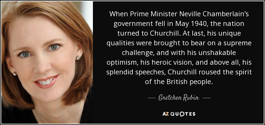 When Prime Minister Neville Chamberlain's government fell in May 1940, the nation turned to Churchill. At last, his unique qualities were brought to bear on a supreme challenge, and with his unshakable optimism, his heroic vision, and above all, his splendid speeches, Churchill roused the spirit of the British people. - Gretchen Rubin