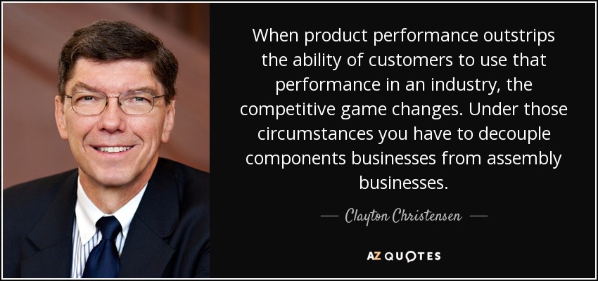 When product performance outstrips the ability of customers to use that performance in an industry, the competitive game changes. Under those circumstances you have to decouple components businesses from assembly businesses. - Clayton Christensen