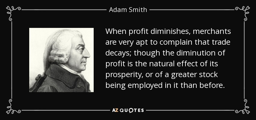 When profit diminishes, merchants are very apt to complain that trade decays; though the diminution of profit is the natural effect of its prosperity, or of a greater stock being employed in it than before. - Adam Smith