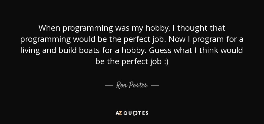 When programming was my hobby, I thought that programming would be the perfect job. Now I program for a living and build boats for a hobby. Guess what I think would be the perfect job :) - Ron Porter