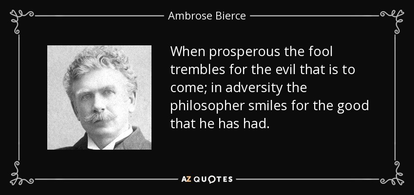When prosperous the fool trembles for the evil that is to come; in adversity the philosopher smiles for the good that he has had. - Ambrose Bierce