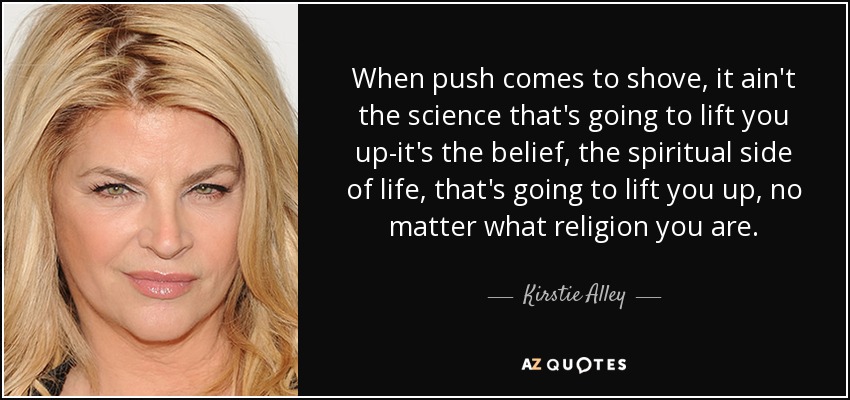 When push comes to shove, it ain't the science that's going to lift you up-it's the belief, the spiritual side of life, that's going to lift you up, no matter what religion you are. - Kirstie Alley