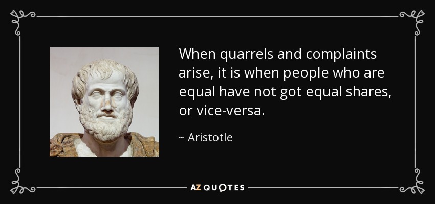 When quarrels and complaints arise, it is when people who are equal have not got equal shares, or vice-versa. - Aristotle