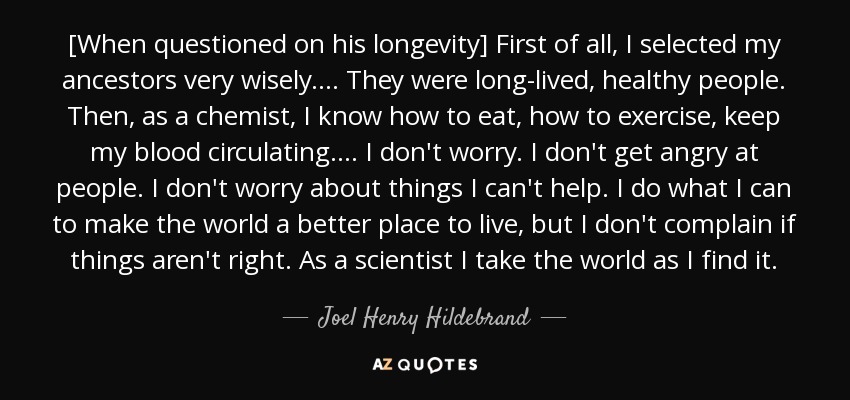 [When questioned on his longevity] First of all, I selected my ancestors very wisely. ... They were long-lived, healthy people. Then, as a chemist, I know how to eat, how to exercise, keep my blood circulating. ... I don't worry. I don't get angry at people. I don't worry about things I can't help. I do what I can to make the world a better place to live, but I don't complain if things aren't right. As a scientist I take the world as I find it. - Joel Henry Hildebrand