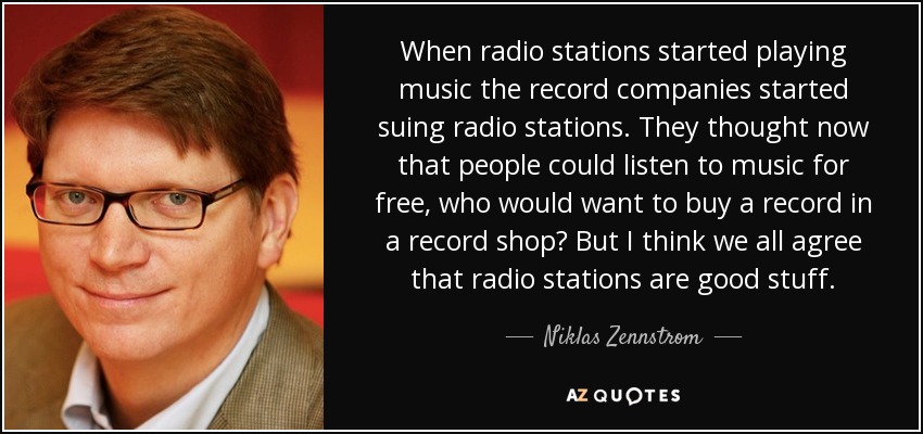 When radio stations started playing music the record companies started suing radio stations. They thought now that people could listen to music for free, who would want to buy a record in a record shop? But I think we all agree that radio stations are good stuff. - Niklas Zennstrom