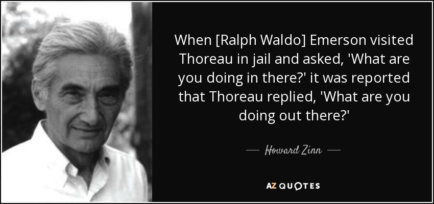 When [Ralph Waldo] Emerson visited Thoreau in jail and asked, 'What are you doing in there?' it was reported that Thoreau replied, 'What are you doing out there?' - Howard Zinn