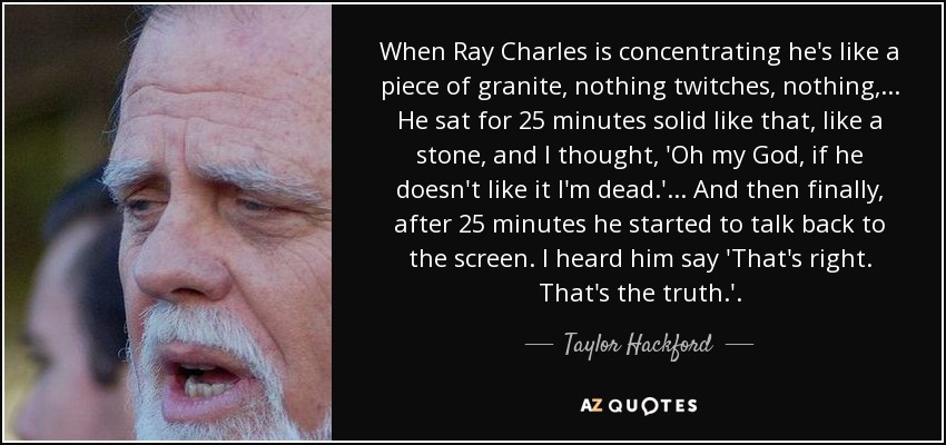 When Ray Charles is concentrating he's like a piece of granite, nothing twitches, nothing, ... He sat for 25 minutes solid like that, like a stone, and I thought, 'Oh my God, if he doesn't like it I'm dead.' ... And then finally, after 25 minutes he started to talk back to the screen. I heard him say 'That's right. That's the truth.' . - Taylor Hackford