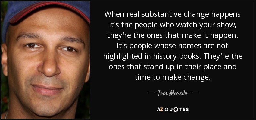 When real substantive change happens it's the people who watch your show, they're the ones that make it happen. It's people whose names are not highlighted in history books. They're the ones that stand up in their place and time to make change. - Tom Morello