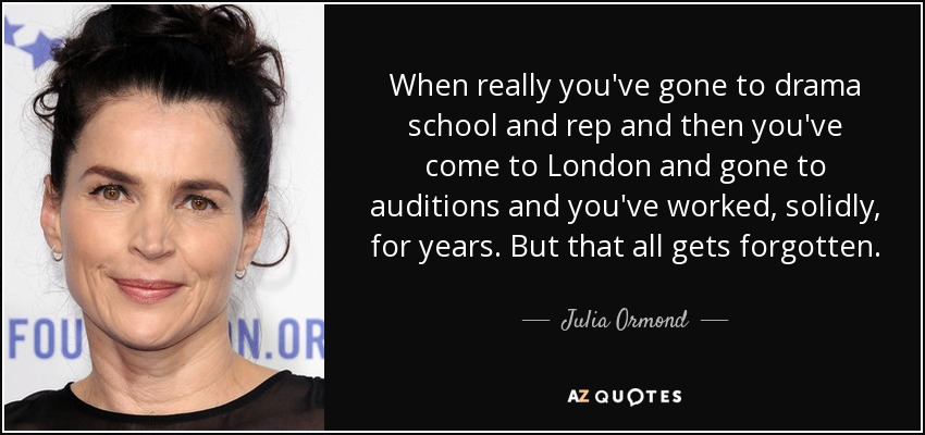 When really you've gone to drama school and rep and then you've come to London and gone to auditions and you've worked, solidly, for years. But that all gets forgotten. - Julia Ormond