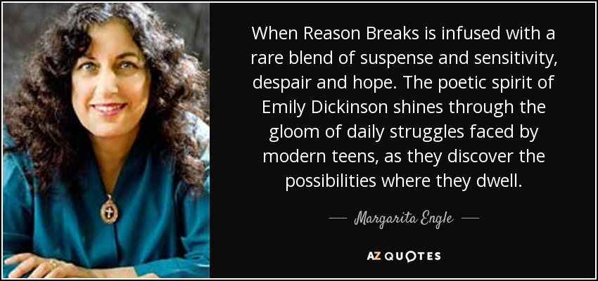 When Reason Breaks is infused with a rare blend of suspense and sensitivity, despair and hope. The poetic spirit of Emily Dickinson shines through the gloom of daily struggles faced by modern teens, as they discover the possibilities where they dwell. - Margarita Engle