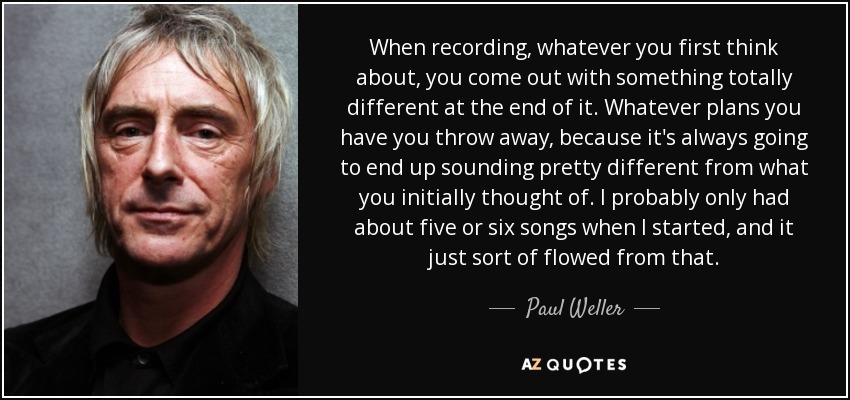 When recording, whatever you first think about, you come out with something totally different at the end of it. Whatever plans you have you throw away, because it's always going to end up sounding pretty different from what you initially thought of. I probably only had about five or six songs when I started, and it just sort of flowed from that. - Paul Weller