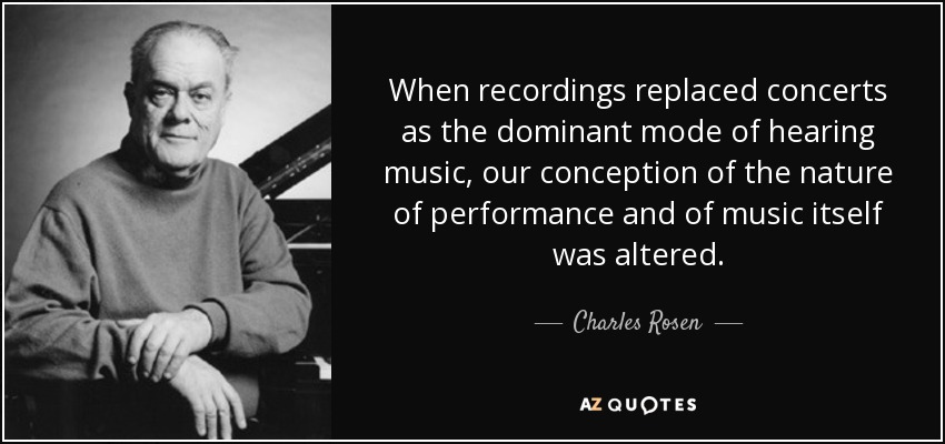When recordings replaced concerts as the dominant mode of hearing music, our conception of the nature of performance and of music itself was altered. - Charles Rosen