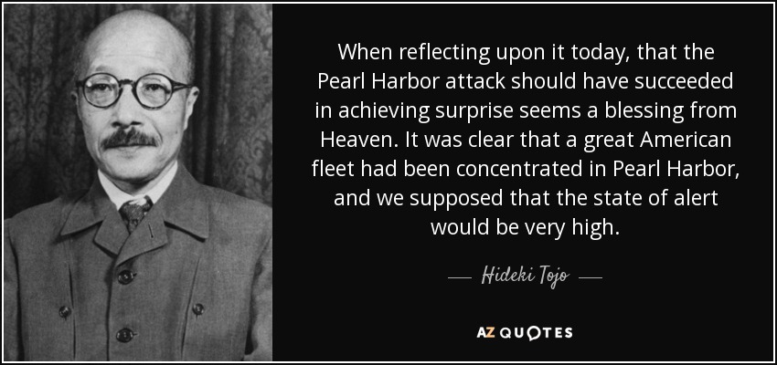 When reflecting upon it today, that the Pearl Harbor attack should have succeeded in achieving surprise seems a blessing from Heaven. It was clear that a great American fleet had been concentrated in Pearl Harbor, and we supposed that the state of alert would be very high. - Hideki Tojo