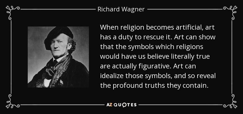 When religion becomes artificial, art has a duty to rescue it. Art can show that the symbols which religions would have us believe literally true are actually figurative. Art can idealize those symbols, and so reveal the profound truths they contain. - Richard Wagner