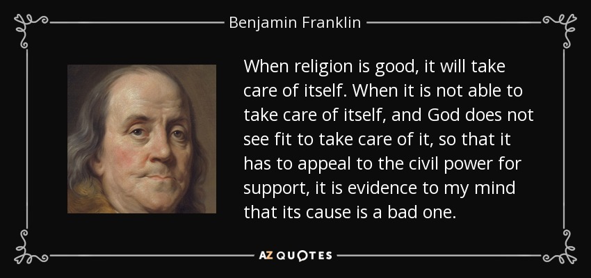 When religion is good, it will take care of itself. When it is not able to take care of itself, and God does not see fit to take care of it, so that it has to appeal to the civil power for support, it is evidence to my mind that its cause is a bad one. - Benjamin Franklin