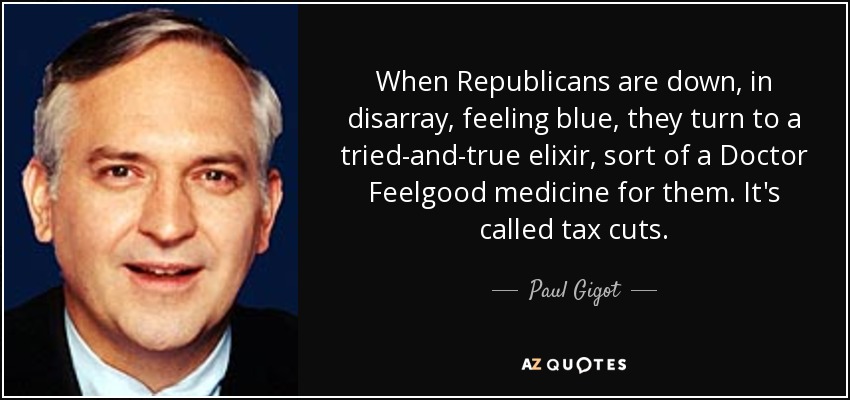 When Republicans are down, in disarray, feeling blue, they turn to a tried-and-true elixir, sort of a Doctor Feelgood medicine for them. It's called tax cuts. - Paul Gigot