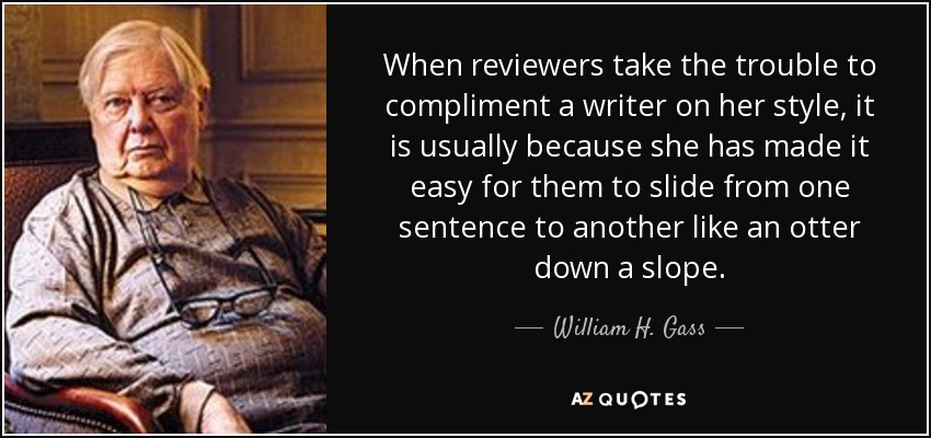 When reviewers take the trouble to compliment a writer on her style, it is usually because she has made it easy for them to slide from one sentence to another like an otter down a slope. - William H. Gass