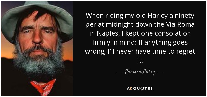 When riding my old Harley a ninety per at midnight down the Via Roma in Naples, I kept one consolation firmly in mind: If anything goes wrong, I'll never have time to regret it. - Edward Abbey